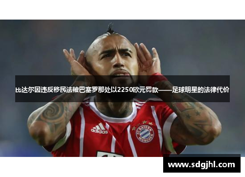 比达尔因违反移民法被巴塞罗那处以2250欧元罚款——足球明星的法律代价