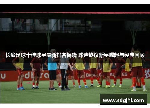 长治足球十佳球星最新排名揭晓 球迷热议新星崛起与经典回顾