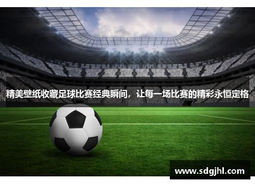 精美壁纸收藏足球比赛经典瞬间，让每一场比赛的精彩永恒定格